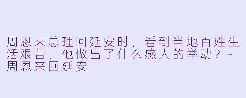 周恩来总理回延安时，看到当地百姓生活艰苦，他做出了什么感人的举动？-周恩来回延安
