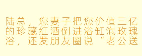 陆总，您妻子把您价值三亿的珍藏红酒倒进浴缸泡玫瑰浴，还发朋友圈说“老公送的洗澡水真香”，您打算怎么处理？