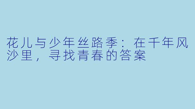花儿与少年丝路季：在千年风沙里，寻找青春的答案