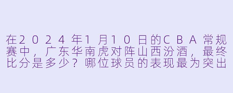 在2024年1月10日的CBA常规赛中，广东华南虎对阵山西汾酒，最终比分是多少？哪位球员的表现最为突出？-2024-01-10 CBA 广东华南虎 VS 山西汾酒