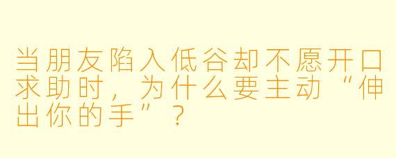 当朋友陷入低谷却不愿开口求助时，为什么要主动“伸出你的手”？