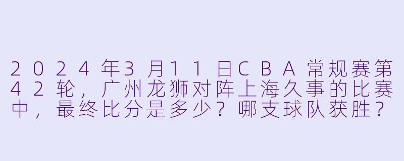 2024年3月11日CBA常规赛第42轮，广州龙狮对阵上海久事的比赛中，最终比分是多少？哪支球队获胜？-2024年03月11日 CBA常规赛第42轮 广州龙狮vs上海久事