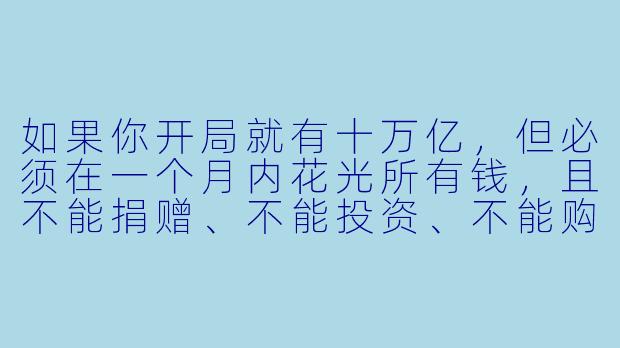 如果你开局就有十万亿，但必须在一个月内花光所有钱，且不能捐赠、不能投资、不能购买固定资产（如房产、公司），你会怎么花？-开局十万亿，我靠花钱逆袭