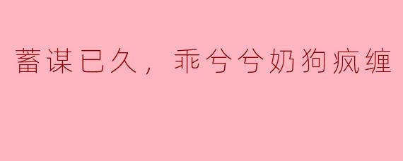 蓄谋已久，乖兮兮奶狗疯缠