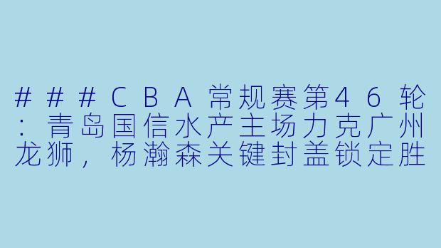 ###CBA常规赛第46轮:青岛国信水产主场力克广州龙狮,杨瀚森关键封盖锁定胜局