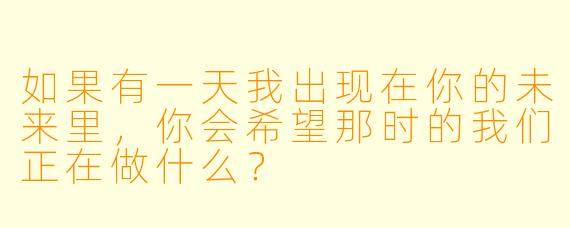 如果有一天我出现在你的未来里，你会希望那时的我们正在做什么？