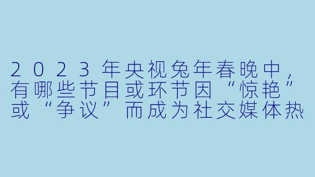 2023年央视兔年春晚中，有哪些节目或环节因“惊艳”或“争议”而成为社交媒体热议的焦点？-2023央视兔年春晚-2023央视兔年春晚