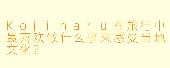 Kojiharu在旅行中最喜欢做什么事来感受当地文化？