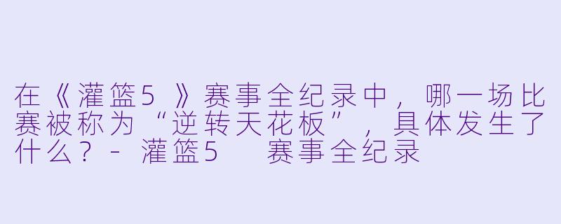 在《灌篮5》赛事全纪录中，哪一场比赛被称为“逆转天花板”，具体发生了什么？-灌篮5 赛事全纪录