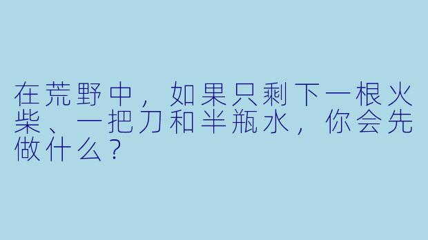 在荒野中，如果只剩下一根火柴、一把刀和半瓶水，你会先做什么？
