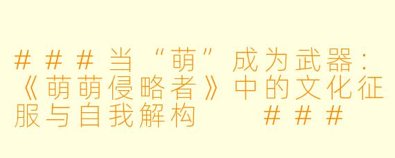 ###当“萌”成为武器:《萌萌侵略者》中的文化征服与自我解构
###