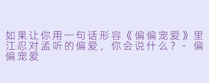 如果让你用一句话形容《偏偏宠爱》里江忍对孟听的偏爱，你会说什么？-偏偏宠爱