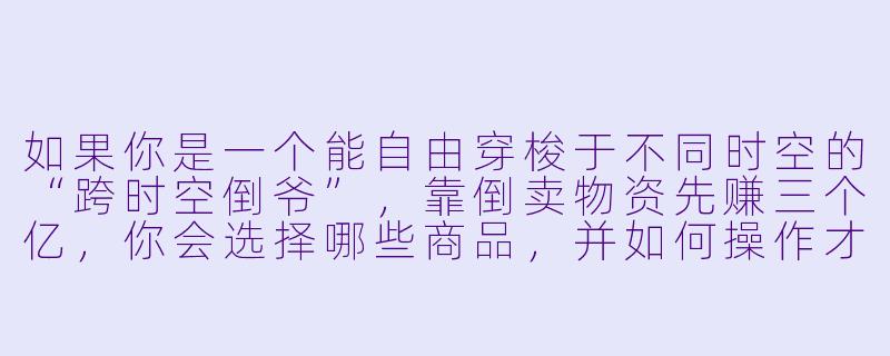 如果你是一个能自由穿梭于不同时空的“跨时空倒爷”，靠倒卖物资先赚三个亿，你会选择哪些商品，并如何操作才能既暴利又安全？-跨时空倒爷靠贩卖物资先赚三个亿