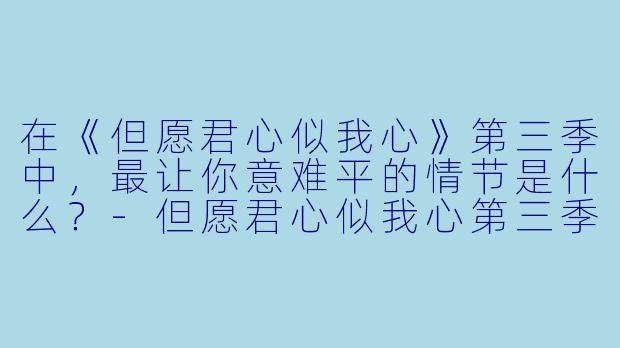 在《但愿君心似我心》第三季中，最让你意难平的情节是什么？-但愿君心似我心第三季