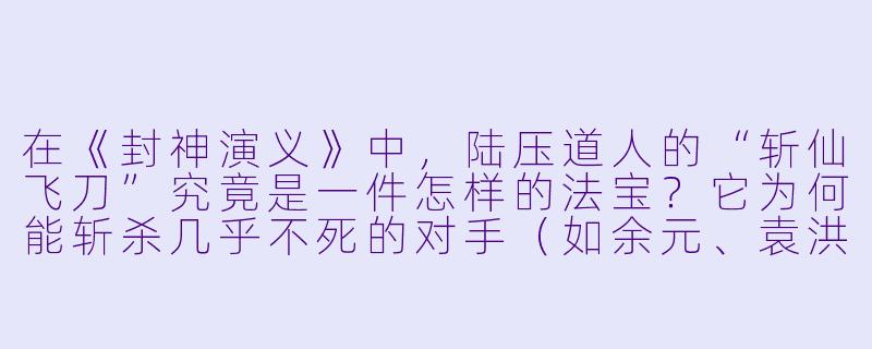 在《封神演义》中,陆压道人的“斩仙飞刀”究竟是一件怎样的法宝?它为何能斩杀几乎不死的对手(如余元、袁洪)?其弱点又是什么?-封神演义之斩仙飞刀