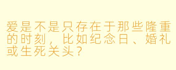 爱是不是只存在于那些隆重的时刻,比如纪念日、婚礼或生死关头?