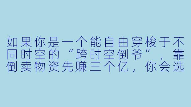 如果你是一个能自由穿梭于不同时空的“跨时空倒爷”，靠倒卖物资先赚三个亿，你会选择哪些商品，并如何操作才能既暴利又安全？