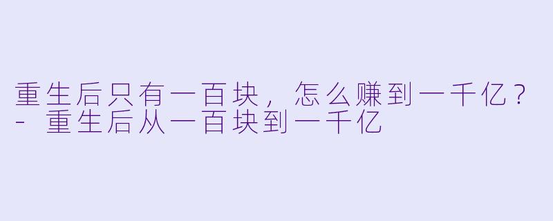 重生后只有一百块,怎么赚到一千亿?-重生后从一百块到一千亿