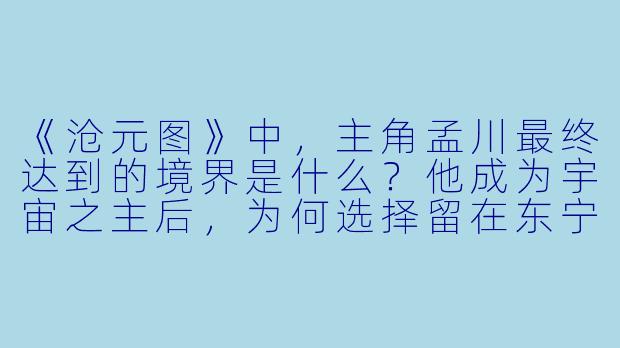 《沧元图》中，主角孟川最终达到的境界是什么？他成为宇宙之主后，为何选择留在东宁府建立元初山，而不是像其他顶尖强者那样前往宇宙深处？-沧元图