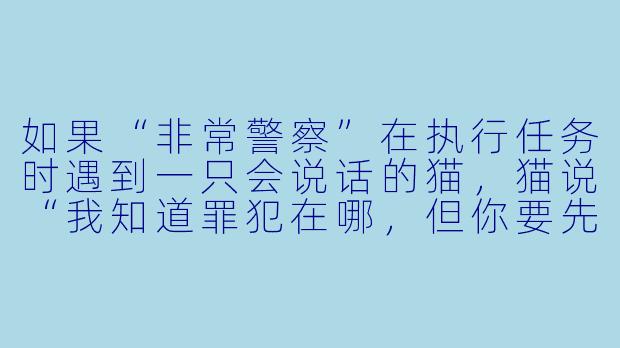 如果“非常警察”在执行任务时遇到一只会说话的猫，猫说“我知道罪犯在哪，但你要先帮我找到我的毛线球”，警察应该怎么做？-非常警察