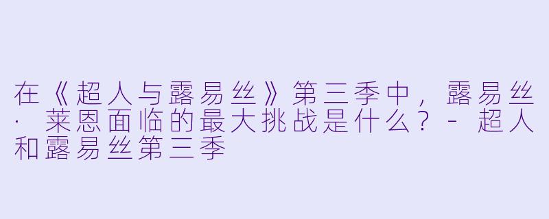 在《超人与露易丝》第三季中,露易丝·莱恩面临的最大挑战是什么?-超人和露易丝第三季