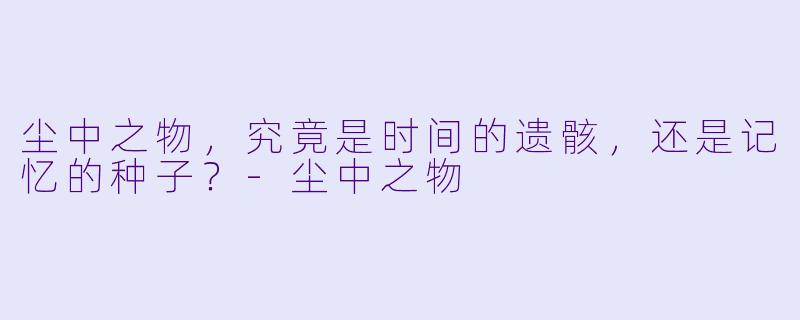 尘中之物，究竟是时间的遗骸，还是记忆的种子？