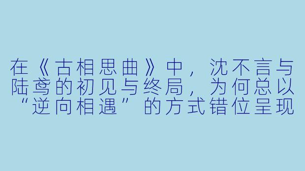 在《古相思曲》中，沈不言与陆鸢的初见与终局，为何总以“逆向相遇”的方式错位呈现？