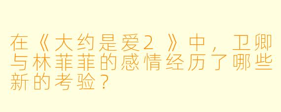 在《大约是爱2》中，卫卿与林菲菲的感情经历了哪些新的考验？
