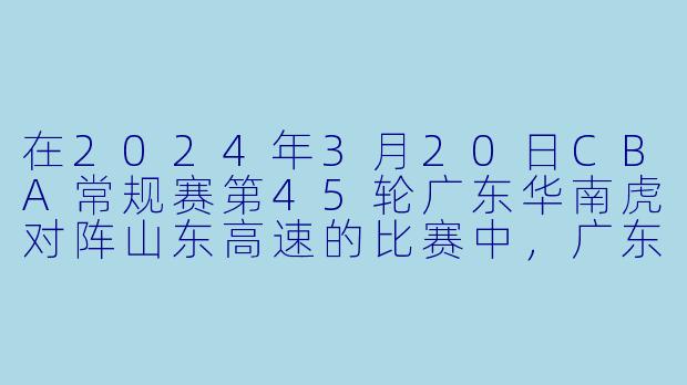 在2024年3月20日CBA常规赛第45轮广东华南虎对阵山东高速的比赛中，广东队最终以多少分的优势获胜，并凭借此役达成了怎样的连胜纪录？