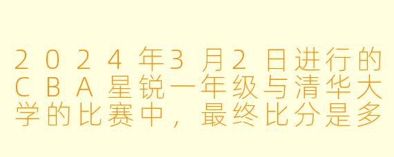 2024年3月2日进行的CBA星锐一年级与清华大学的比赛中，最终比分是多少？清华大学是否赢得了比赛？