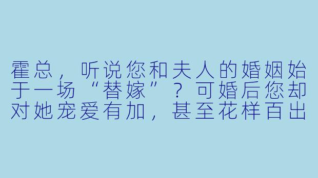 霍总，听说您和夫人的婚姻始于一场“替嫁”？可婚后您却对她宠爱有加，甚至花样百出，这其中有什么不为人知的隐情吗？
