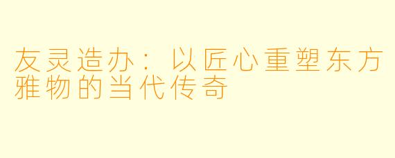 友灵造办:以匠心重塑东方雅物的当代传奇