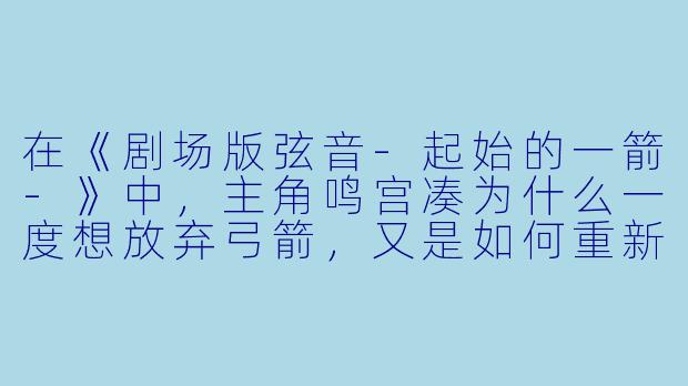 在《剧场版弦音-起始的一箭-》中，主角鸣宫凑为什么一度想放弃弓箭，又是如何重新找回对弓道的热情的？-剧场版 弦音 -起始的一箭-