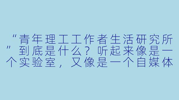 “青年理工工作者生活研究所”到底是什么?听起来像是一个实验室,又像是一个自媒体账号,它具体在做什么?-青年理工工作者生活研究所