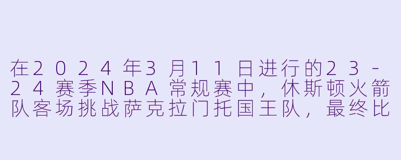 在2024年3月11日进行的23-24赛季NBA常规赛中，休斯顿火箭队客场挑战萨克拉门托国王队，最终比分是多少？火箭队哪位球员表现最为突出？-3月11日 23-24赛季NBA常规赛 火箭 VS 国王