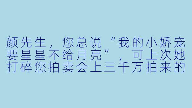 颜先生，您总说“我的小娇宠要星星不给月亮”，可上次她打碎您拍卖会上三千万拍来的青花瓷瓶，您怎么反倒笑着夸她“摔得好，碎碎平安”？