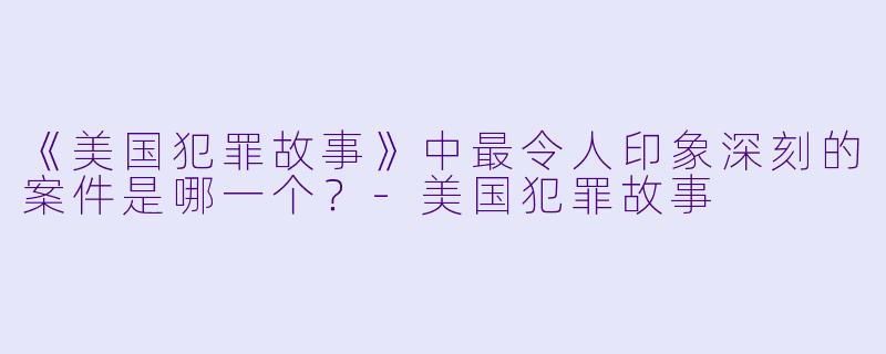 《美国犯罪故事》中最令人印象深刻的案件是哪一个?-美国犯罪故事