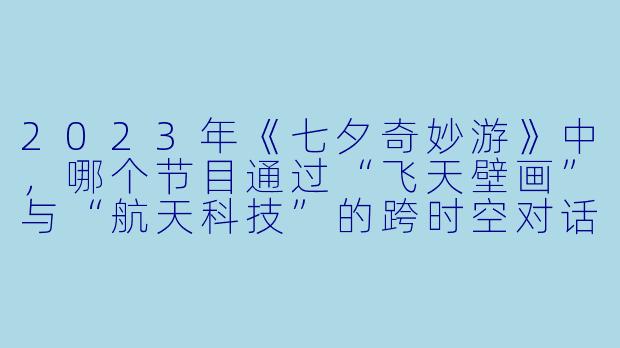 2023年《七夕奇妙游》中，哪个节目通过“飞天壁画”与“航天科技”的跨时空对话，展现了古今对宇宙的浪漫想象？-2023七夕奇妙游