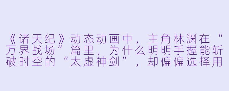 《诸天纪》动态动画中，主角林渊在“万界战场”篇里，为什么明明手握能斩破时空的“太虚神剑”，却偏偏选择用最基础的“五行拳”去硬撼天魔族长的“灭世魔钟”？-诸天纪动态动画