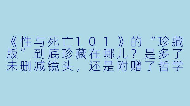 《性与死亡101》的“珍藏版”到底珍藏在哪儿？是多了未删减镜头，还是附赠了哲学思考的说明书？-性和死亡101珍藏版