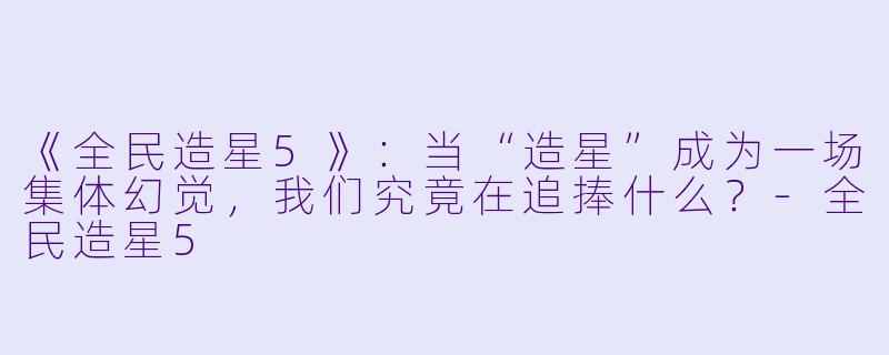 《全民造星5》:当“造星”成为一场集体幻觉,我们究竟在追捧什么?-全民造星5