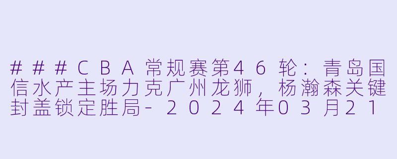 ###CBA常规赛第46轮:青岛国信水产主场力克广州龙狮,杨瀚森关键封盖锁定胜局-2024年03月21日 CBA常规赛第46轮 青岛国信水产vs广州龙狮