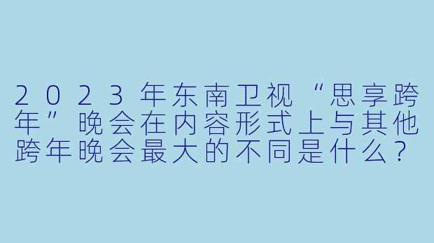 2023年东南卫视“思享跨年”晚会在内容形式上与其他跨年晚会最大的不同是什么？-2023跨年晚会-东南卫视思享跨年