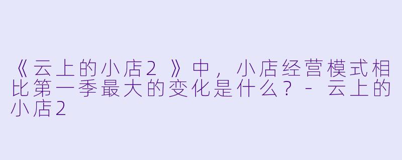 《云上的小店2》中,小店经营模式相比第一季最大的变化是什么?-云上的小店2