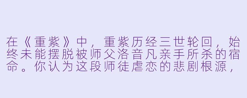 在《重紫》中，重紫历经三世轮回，始终未能摆脱被师父洛音凡亲手所杀的宿命。你认为这段师徒虐恋的悲剧根源，究竟是洛音凡对“仙魔有别”的执念，还是重紫天生煞气的宿命不可违？-重紫