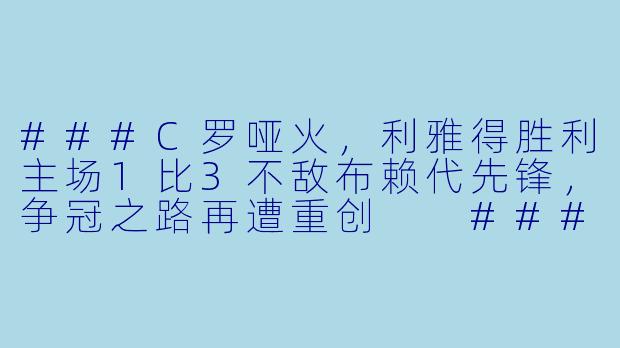 ###C罗哑火，利雅得胜利主场1比3不敌布赖代先锋，争冠之路再遭重创

###