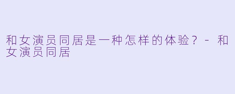 和女演员同居是一种怎样的体验?-和女演员同居