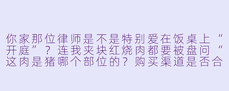 你家那位律师是不是特别爱在饭桌上“开庭”?连我夹块红烧肉都要被盘问“这肉是猪哪个部位的?购买渠道是否合规?烹饪过程中是否涉及食品添加剂超标?”-我家的律师很麻烦