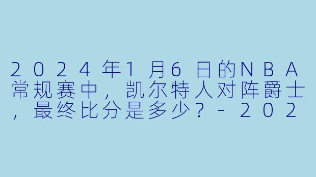 2024年1月6日的NBA常规赛中，凯尔特人对阵爵士，最终比分是多少？