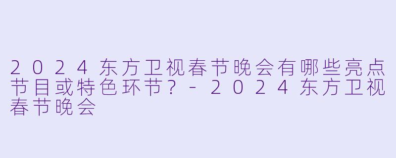 2024东方卫视春节晚会有哪些亮点节目或特色环节？-2024东方卫视春节晚会